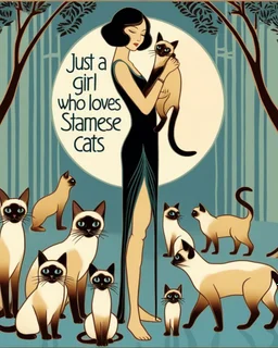 Tall and thin Young women standing holding Siamese cat while several other Siamese cats in different positions surround her at her feet. Done in a simple Art Deco style in jewel tone colors, with the text Just a Girl who loves Siamese Cats at the bottom.. Tall tree in background